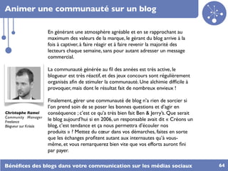 Animer une communauté sur un blog

                        En générant une atmosphère agréable et en se rapprochant au
                        maximum des valeurs de la marque, le gérant du blog arrive à la
                        fois à captiver, à faire réagir et à faire revenir la majorité des
                        lecteurs chaque semaine, sans pour autant adresser un message
                        commercial.

                        La communauté générée au ﬁl des années est très active, le
                        blogueur est très réactif, et des jeux concours sont régulièrement
                        organisés aﬁn de stimuler la communauté. Une alchimie difﬁcile à
                        provoquer, mais dont le résultat fait de nombreux envieux !

                        Finalement, gérer une communauté de blog n’a rien de sorcier si
                        l’on prend soin de se poser les bonnes questions et d’agir en
Christophe Ramel        conséquence ; c’est ce qu’a très bien fait Ben & Jerry’s. Que serait
Community Manager
Freelance
                        le blog aujourd’hui si en 2006, un responsable avait dit « Créons un
Blogueur sur Kriisiis   blog, c’est tendance et ça nous permettra d’écouler nos
                        produits » ? Mettez du cœur dans vos démarches, faites en sorte
                        que les échanges proﬁtent autant aux internautes qu’à vous-
                        même, et vous remarquerez bien vite que vos efforts auront ﬁni
                        par payer.

Bénéﬁces des blogs dans votre communication sur les médias sociaux                             64
 
