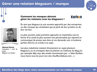 Gérer une relation blogueurs / marque


                       Comment les marques doivent
                       gérer les relations avec les blogueurs ?

                       En tant que blogueur, je suis souvent approché par des entreprises
                       ou des marques qui souhaitent que je parle de leur produit ou de
                       leur service.

                       Le plus souvent, cette première approche se matérialise sous la
                       forme d’un email, le plus souvent non personnalisé, qui reprend un
                       communiqué de presse sans âme et me demande, voir m’ordonne
                       parfois d’écrire un article à ce sujet.
Manuel Dorne
Consultant / chef de
                       Les plus maladroits mettent directement en copie plusieurs
projet                 blogueurs, ou se trompent dans le prénom ou l’adresse du blog. J’ai
Blogueur sur Korben    par exemple déjà reçu des emails commençant par : « Salut Korben,
                       nous lisons tous les jours ton site chauffeurdebuzz.com... »




Bénéﬁces des blogs dans votre communication sur les médias sociaux                           66
 