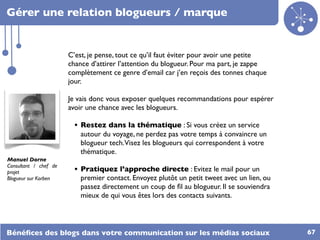 Gérer une relation blogueurs / marque


                       C’est, je pense, tout ce qu’il faut éviter pour avoir une petite
                       chance d’attirer l’attention du blogueur. Pour ma part, je zappe
                       complètement ce genre d’email car j’en reçois des tonnes chaque
                       jour.

                       Je vais donc vous exposer quelques recommandations pour espérer
                       avoir une chance avec les blogueurs.

                         • Restez dans la thématique : Si vous créez un service
                           autour du voyage, ne perdez pas votre temps à convaincre un
                           blogueur tech.Visez les blogueurs qui correspondent à votre
                           thématique.
Manuel Dorne
Consultant / chef de
projet                   • Pratiquez l’approche directe : Evitez le mail pour un
Blogueur sur Korben        premier contact. Envoyez plutôt un petit tweet avec un lien, ou
                           passez directement un coup de ﬁl au blogueur. Il se souviendra
                           mieux de qui vous êtes lors des contacts suivants.




Bénéﬁces des blogs dans votre communication sur les médias sociaux                           67
 