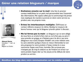 Gérer une relation blogueurs / marque

                       • Enchainez ensuite sur le mail : Une fois le premier
                        contact établi,faites lui un petit mail personnalisé avec l’essentiel
                        des informations. Ne copiez collez pas le communiqué de presse
                        mais expliquez de manière succincte et claire votre service ou
                        produit, avec vos propres mots.

                       • Evitez les interlocuteurs multiples : Déﬁnissez un
                        contact référent, toujours le même. Quelqu’un toujours de
                        bonne humeur avec qui le blogueur prendra plaisir à discuter.

                       • Ne lui forcez pas la main : un blogueur qui se sent obligé
                        de vous faire un article le fera mal, ou ne le fera pas, ou pire il
                        vous prendra en grippe, et n’hésitera pas à le dire à ses amis
Manuel Dorne
                        (blogueurs eux aussi). Essayez d’établir une vraie relation avec
Consultant / chef de    lui, sans attendre quelque chose en retour. Demandez lui son
projet                  avis, proposez lui votre produit à l’essai, invitez le à vous
Blogueur sur Korben
                        rencontrer. Soyez cool, franc, honnête. Ne sur-jouez pas,
                        n’essayez pas de trop le séduire ou de l’induire en erreur sur
                        votre produit. Soyez clair sur les atouts et les défauts de votre
                        produit ou service.


Bénéﬁces des blogs dans votre communication sur les médias sociaux                              68
 
