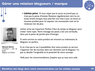 Gérer une relation blogueurs / marque

                         • Lâchez prise : Si vous voyez que la sauce ne prend pas, ce
                           n’est pas la peine d’insister. Revenez régulièrement vers lui, en
                           toute amitié, lorsque vous avez fait une mise à jour ou lancé un
                           nouveau produit pour lui exposer ces nouveautés mais ne lui
                           réclamez rien de plus.

                       Lâcher prise est important. Parfois il faut du temps au blogueur pour
                       traiter votre sujet. Votre message est passé, c’est une certitude,
                       donc pas la peine de perdre plus d’énergie.

                       Si votre service ou votre produit est innovant ou intéressant, le
                       blogueur en parlera.

Manuel Dorne           Si ce n’est pas le cas, 2 possibilités. Soit votre produit ou service
Consultant / chef de
projet                 n’apporte rien de nouveau dans son domaine, soit le blogueur n’a
Blogueur sur Korben    pas su déceler l’originalité et le potentiel de votre concept.

                       Voilà pour les recommandations. J’espère que ça vous sera utile.




Bénéﬁces des blogs dans votre communication sur les médias sociaux                             69
 