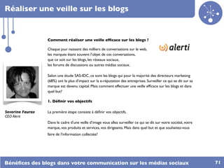 Réaliser une veille sur les blogs


                  Comment réaliser une veille efﬁcace sur les blogs ?

                  Chaque jour naissent des milliers de conversations sur le web,
                  les marques étant souvent l’objet de ces conversations,
                  que ce soit sur les blogs, les réseaux sociaux,
                  les forums de discussions ou autres médias sociaux.

                  Selon une étude SAS-IDC, ce sont les blogs qui pour la majorité des directeurs marketing
                  (68%) ont le plus d’impact sur la e-réputation des entreprises. Surveiller ce qui se dit sur sa
                  marque est devenu capital. Mais comment effectuer une veille efﬁcace sur les blogs et dans
                  quel but?

                  1. Déﬁnir vos objectifs

Severine Faurax   La première étape consiste à déﬁnir vos objectifs.
CEO Alerti
                  Dans le cadre d’une veille d’image vous allez surveiller ce qui se dit sur votre société, votre
                  marque, vos produits et services, vos dirigeants. Mais dans quel but et que souhaitez-vous
                  faire de l’information collectée?




Bénéﬁces des blogs dans votre communication sur les médias sociaux                                                  71
 