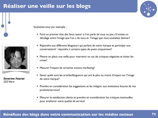 Réaliser une veille sur les blogs


                  Souhaitez-vous par exemple :

                    • Faire un premier état des lieux, savoir si l’on parle de vous ou pas, s’il existe un
                       décalage entre l’image que l’on a de vous et l’image que vous souhaitez donner?

                    • Répondre aux différents blogueurs qui parlent de votre marque et participer aux
                       conversations? répondre à certains types de posts uniquement?

                    • Mettre en place une veille pour intervenir en cas de critiques négatives et éviter les
                       crises?

                    • Mesurer l’impact de certaines actions marketing?

                    • Savoir quels sont les articles/blogueurs qui ont le plus ou moins d’impact sur l’image
Severine Faurax        de votre marque?
CEO Alerti
                    • Prendre en considération les suggestions et les intégrer aux évolutions futures de vos
                       produits/services?

                    • Mesurer la satisfaction clients et prendre en considération les critiques éventuelles
                       pour améliorer votre qualité de service?



Bénéﬁces des blogs dans votre communication sur les médias sociaux                                             72
 
