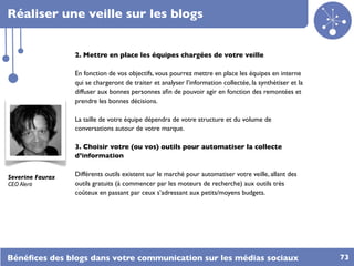 Réaliser une veille sur les blogs


                  2. Mettre en place les équipes chargées de votre veille

                  En fonction de vos objectifs, vous pourrez mettre en place les équipes en interne
                  qui se chargeront de traiter et analyser l’information collectée, la synthétiser et la
                  diffuser aux bonnes personnes aﬁn de pouvoir agir en fonction des remontées et
                  prendre les bonnes décisions.

                  La taille de votre équipe dépendra de votre structure et du volume de
                  conversations autour de votre marque.

                  3. Choisir votre (ou vos) outils pour automatiser la collecte
                  d’information


Severine Faurax   Différents outils existent sur le marché pour automatiser votre veille, allant des
CEO Alerti        outils gratuits (à commencer par les moteurs de recherche) aux outils très
                  coûteux en passant par ceux s’adressant aux petits/moyens budgets.




Bénéﬁces des blogs dans votre communication sur les médias sociaux                                         73
 