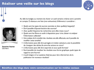 Réaliser une veille sur les blogs



                  Au delà du budget, au moment de choisir un outil certains critères sont à prendre
                  en compte. Ci-dessous une liste (non exhaustive) d’éléments à considérer :

                    •   Quels sont les types de sources scannées et dans quelle(s) langue(s)?
                    •   Est-il possible d'ajouter/exclure des sources?
                    •   Avec quelle fréquence les recherches sont elles mises à jour?
                    •   Quels sont les ﬁltres et outils à disposition pour trier, classer et analyser
                        l’information collectée?
                    •   Une analyse de la tonalité des résultats est-elle effectuée, est-il possible de
                        modiﬁer cette tonalité?
                    •   L’information peut elle être partagée et traitée à plusieurs, avec la possibilité
                        de s’assigner des tâches & suivre les actions en cours?
Severine Faurax
CEO Alerti          •   L’information peut elle être exportée et sous quels formats?
                    •   Est-il possible de visualiser les résultats sous forme graphique, quels types de
                        rapports sont fournis?
                    •   L’outil intègre t-il un système d’alertes pour être informé lors de la
                        publication de nouveaux résultats?




Bénéﬁces des blogs dans votre communication sur les médias sociaux                                          74
 