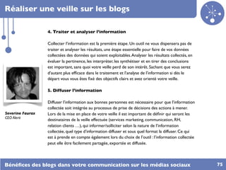 Réaliser une veille sur les blogs

                  4. Traiter et analyser l’information

                  Collecter l’information est la première étape. Un outil ne vous dispensera pas de
                  traiter et analyser les résultats, une étape essentielle pour faire de vos données
                  collectées des données qui soient exploitables. Analyser les résultats collectés, en
                  évaluer la pertinence, les interpréter, les synthétiser et en tirer des conclusions
                  est important, sans quoi votre veille perd de son intérêt. Sachant que vous serez
                  d’autant plus efﬁcace dans le traitement et l’analyse de l’information si dès le
                  départ vous vous êtes ﬁxé des objectifs clairs et avez orienté votre veille.

                  5. Diffuser l’information

                  Diffuser l’information aux bonnes personnes est nécessaire pour que l’information
                  collectée soit intégrée au processus de prise de décisions des actions à mener.
Severine Faurax   Lors de la mise en place de votre veille il est important de déﬁnir qui seront les
CEO Alerti
                  destinataires de la veille effectuée (services marketing, communication, RH,
                  relation clients …), qui informer/solliciter selon la nature de l’information
                  collectée, quel type d’information diffuser et sous quel format la diffuser. Ce qui
                  est à prende en compte également lors du choix de l’outil : l’information collectée
                  peut elle être facilement partagée, exportée et diffusée.



Bénéﬁces des blogs dans votre communication sur les médias sociaux                                       75
 