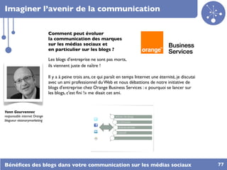 Imaginer l’avenir de la communication

                              Comment peut évoluer
                              la communication des marques
                              sur les médias sociaux et
                              en particulier sur les blogs ?

                              Les blogs d’entreprise ne sont pas morts,
                              ils viennent juste de naître !

                              Il y a à peine trois ans, ce qui paraît en temps Internet une éternité, je discutai
                              avec un ami professionnel du Web et nous débattions de notre initiative de
                              blogs d'entreprise chez Orange Business Services : « pourquoi se lancer sur
                              les blogs, c'est ﬁni !» me disait cet ami.



Yann Gourvennec
responsable internet Orange
blogueur visionarymarketing




Bénéﬁces des blogs dans votre communication sur les médias sociaux                                                  77
 