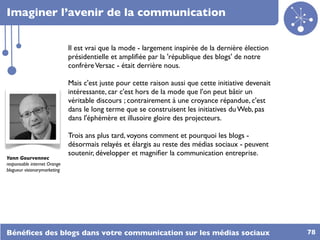 Imaginer l’avenir de la communication


                              Il est vrai que la mode - largement inspirée de la dernière élection
                              présidentielle et ampliﬁée par la 'république des blogs' de notre
                              confrère Versac - était derrière nous.

                              Mais c'est juste pour cette raison aussi que cette initiative devenait
                              intéressante, car c'est hors de la mode que l'on peut bâtir un
                              véritable discours ; contrairement à une croyance répandue, c'est
                              dans le long terme que se construisent les initiatives du Web, pas
                              dans l'éphémère et illusoire gloire des projecteurs.

                              Trois ans plus tard, voyons comment et pourquoi les blogs -
                              désormais relayés et élargis au reste des médias sociaux - peuvent
                              soutenir, développer et magniﬁer la communication entreprise.
Yann Gourvennec
responsable internet Orange
blogueur visionarymarketing




Bénéﬁces des blogs dans votre communication sur les médias sociaux                                     78
 