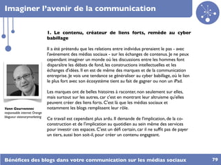 Imaginer l’avenir de la communication


                              1. Le contenu, créateur de liens forts, remède au cyber
                              babillage

                              Il a été prétendu que les relations entre individus prenaient le pas - avec
                              l'avènement des médias sociaux - sur les échanges de contenus. Je ne peux
                              cependant imaginer un monde où les discussions entre les hommes font
                              disparaître les débats de fond, les constructions intellectuelles et les
                              échanges d'idées. Il en est de même des marques et de la communication
                              entreprise. Je vois une tendance se généraliser au cyber babillage, où le lien
                              le plus fort avec son écosystème tient au fait de gagner ou non un iPad.

                              Les marques ont de belles histoires à raconter, non seulement sur elles,
                              mais surtout sur les autres, car c'est en montrant leur altruisme qu'elles
                              peuvent créer des liens forts. C'est là que les médias sociaux et
Yann Gourvennec               notamment les blogs remplissent leur rôle.
responsable internet Orange
blogueur visionarymarketing
                              Ce travail est cependant plus ardu. Il demande de l'implication, de la co-
                              construction et de l'implication au quotidien au sein même des services
                              pour investir ces espaces. C'est un déﬁ certain, car il ne sufﬁt pas de payer
                              un tiers, aussi bon soit-il, pour créer un contenu engageant.




Bénéﬁces des blogs dans votre communication sur les médias sociaux                                             79
 