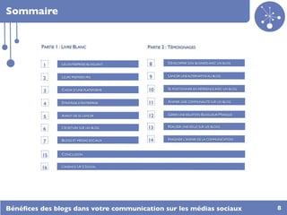 Sommaire


         PARTIE 1 : LIVRE BLANC              PARTIE 2 : TÉMOIGNAGES


                  LES ENTREPRISES BLOGUENT   8        DÉVELOPPER SON BUSINESS AVEC UN BLOG
          1

                  LEURS PREMIERS PAS         9        LANCER UNE ALTERNATIVE AU BLOG
          2

                  CHOIX D’UNE PLATEFORME     10       SE POSITIONNER EN RÉFÉRENCE AVEC UN BLOG
          3

                  STRATÉGIE D’ENTREPRISE     11       ANIMER UNE COMMUNAUTÉ SUR UN BLOG
          4

                  AVANT DE SE LANCER         12       GÉRER UNE RELATION BLOGUEUR/MARQUE
          5

                  L’ÉCRITURE SUR UN BLOG     13       RÉALISER UNE VEILLE SUR LES BLOGS
          6

                  BLOGS ET MÉDIAS SOCIAUX    14       IMAGINER L’AVENIR DE LA COMMUNICATION
          7

          15      CONCLUSION


          16      L’AGENCE UP 2 SOCIAL




Bénéﬁces des blogs dans votre communication sur les médias sociaux                               8
 
