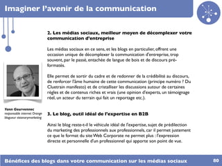 Imaginer l’avenir de la communication


                              2. Les médias sociaux, meilleur moyen de décomplexer votre
                              communication d'entreprise

                              Les médias sociaux en ce sens, et les blogs en particulier, offrent une
                              occasion unique de décomplexer la communication d'entreprise, trop
                              souvent, par le passé, entachée de langue de bois et de discours pré-
                              formatés.

                              Elle permet de sortir du cadre et de redonner de la crédibilité au discours,
                              de renforcer l'âme humaine de cette communication (principe numéro ? Du
                              Cluetrain manifesto) et de cristalliser les discussions autour de certaines
                              règles et de contenus riches et vrais (une opinion d'experts, un témoignage
                              réel, un acteur du terrain qui fait un reportage etc.).

Yann Gourvennec
responsable internet Orange   3. Le blog, outil idéal de l'expertise en B2B
blogueur visionarymarketing

                              Ainsi le blog reste-t-il le véhicule idéal de l'expertise, sujet de prédilection
                              du marketing des professionnels aux professionnels, car il permet justement
                              ce que le format du site Web Corporate ne permet plus : l'expression
                              directe et personnelle d'un professionnel qui apporte son point de vue.



Bénéﬁces des blogs dans votre communication sur les médias sociaux                                               80
 