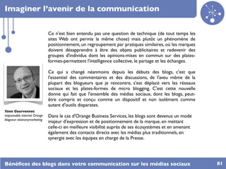 Imaginer l’avenir de la communication


                              Ce n'est bien entendu pas une question de technique (de tout temps les
                              sites Web ont permis la même chose) mais plutôt un phénomène de
                              positionnement, un regroupement par pratiques similaires, où les marques
                              doivent désapprendre à être des objets publicitaires et redevenir des
                              groupes d'individus dont les opinions-mises en commun sur des plates-
                              formes-permettent l'intelligence collective, le partage et les échanges.

                              Ce qui a changé néanmoins depuis les débuts des blogs, c'est que
                              l'essentiel des commentaires et des discussions, de l'aveu même de la
                              plupart des blogueurs que je rencontre, s'est déplacé vers les réseaux
                              sociaux et les plates-formes de micro blogging. C'est cette nouvelle
                              donne qui fait que l'ensemble des médias sociaux, dont les blogs, peut-
                              être compris et conçu comme un dispositif et non isolément comme
                              autant d'outils disparates.
Yann Gourvennec
responsable internet Orange   Dans le cas d'Orange Business Services, les blogs sont devenus un mode
blogueur visionarymarketing
                              majeur d'expression et de positionnement de la marque, en mettant
                              celle-ci en meilleure visibilité auprès de ses écosystèmes et en amenant
                              également des contacts directs avec les médias plus traditionnels, en
                              synergie avec les équipes en charge de la Presse.




Bénéﬁces des blogs dans votre communication sur les médias sociaux                                       81
 