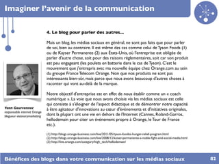 Imaginer l’avenir de la communication

                              4. Le blog pour parler des autres...

                              Mais un blog, les médias sociaux en général, ne sont pas faits que pour parler
                              de soi, bien au contraire. Il est même des cas comme celui de Tyson Foods (1)
                              ou de Kayser Permanente (2) aux États-Unis, où l'entreprise est obligée de
                              parler d'autre chose, soit pour des raisons réglementaires, soit car son produit
                              est peu engageant (les poulets en batterie dans le cas de Tyson). C'est le
                              mouvement que j'entrepris avec ma nouvelle équipe chez Orange.com au sein
                              du groupe France Telecom Orange. Non que nos produits ne sont pas
                              intéressants bien-sûr, mais parce que nous avons beaucoup d'autres choses à
                              raconter qui vont au-delà de la marque.

                              Notre objectif d'entreprise est en effet de nous établir comme un « coach
                              numérique ». La voie que nous avons choisie via les médias sociaux est celle
                              qui consiste à s'éloigner de l'aspect didactique et de démontrer notre capacité
Yann Gourvennec               à être agitateur d'innovations au cœur d'événements et d'initiatives originales,
responsable internet Orange
blogueur visionarymarketing   dont la plupart ont une vie en dehors de l'Internet (Cannes, Roland-Garros,
                              hellodemain pour citer un événement propre à Orange, le Tour de France
                              etc.).

                              (1) http://blogs.orange-business.com/live/2011/05/tyson-foodss-hunger-relief-program.html
                              (2) http://blogs.orange-business.com/live/2008/12/kaiser-permanente-s-noble-ﬁght-and-social-media.html
                              (3) http://live.orange.com/category/high_tech/hellodemain/




Bénéﬁces des blogs dans votre communication sur les médias sociaux                                                                     82
 