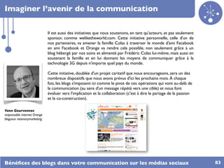 Imaginer l’avenir de la communication

                              Il est aussi des initiatives que nous soutenons, en tant qu'acteurs, et pas seulement
                              sponsor, comme weliketheworld.com. Cette initiative personnelle, celle d'un de
                              nos partenaires, va amener la famille Colas à traverser le monde d'ami Facebook
                              en ami Facebook et Orange va rendre cela possible, non seulement grâce à un
                              blog hébergé par nos soins et alimenté par Frédéric Colas lui-même, mais aussi en
                              soutenant la famille et en lui donnant les moyens de communiquer grâce à la
                              technologie 3G depuis n'importe quel pays du monde.

                              Cette initiative, doublée d'un projet caritatif que nous encourageons, sera un des
                              nombreux dispositifs que nous avons prévus d'ici les prochains mois. À chaque
                              fois, les blogs s'imposent ici comme le pivot de ces opérations qui vont au-delà de
                              la communication (au sens d'un message répété vers une cible) et nous font
                              évoluer vers l'implication et la collaboration (c'est à dire le partage de la passion
                              et la co-construction).

Yann Gourvennec
responsable internet Orange
blogueur visionarymarketing




Bénéﬁces des blogs dans votre communication sur les médias sociaux                                                    83
 