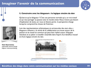 Imaginer l’avenir de la communication

                              5. Construire avec les blogueurs : la logique sincère du don

                              Qu'est-ce qu'un blogueur ? C'est une personne normale qui a un vrai travail
                              et qui veut partager sa passion avec le monde entier. Nous n'avons pas besoin
                              d'explication de texte, car nous en faisons partie ; la perspective change
                              lorsqu'on comprend les choses de l'intérieur.

                              Loin des représentations schématiques et caricaturales des stars alias «
                              blogueurs inﬂuents », la vérité de la collaboration se trouve autour de la
                              passion et du travail en commun qui peut être réalisé autour d'équipes
                              étendues et au plaisir à travailler ensemble dans l'esprit d’un bénéﬁce mutuel
                              et d’une logique sincère du don.



Yann Gourvennec
responsable internet Orange
blogueur visionarymarketing




                                             Figure'0':'Orange'Business'Live':'une'équipe'soudée,'non'de'blogueurs,'mais'de'professionnels'partageant'les'
                                             mêmes'passions'!'

                                             !


Bénéﬁces des blogs dans votre communication sur les médias sociaux                                                                                           84
 