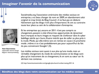 Imaginer l’avenir de la communication


                              Socialmedia.org, l'association américaine des médias sociaux en
                              entreprise, a eu beau changer de nom en 2009, en abandonnant celui
                              originel et trop limité de Blog Council ; il ne faut pas en déduire
                              hâtivement que les blogs n’ont plus d'importance. Ils ont au contraire
                              toute leur place au sein de la collaboration d'entreprise.

                              Et les entreprises qui, encore en 2011 n'ont pas compris ce
                              changement, passent à côté d'énormes opportunités de dynamiser
                              leurs marques et leurs images et risquent de s'enfoncer dans le cyber
                              babillage stérile qui n'aura d'autre intérêt que de coller au plus près à
                              la mode. Mode, qui elle-même sera en remise en cause à la prochaine
                              mode ; même si ce n’est probablement pas pour aujourd’hui du fait
                              du peu convaincant Google+ (4).
Yann Gourvennec
responsable internet Orange
blogueur visionarymarketing
                              Les médias sociaux sont quant à eux plus qu'une mode, mais un
                              véritable changement du mode de communication et les blogs sont
                              plus qu'un instrument de ce changement, ils en sont au cœur car ils
                              abritent nos contenus.
                              (4) http://www.businessinsider.com/google-plus-launch-embarrassing-2011-6




Bénéﬁces des blogs dans votre communication sur les médias sociaux                                        85
 