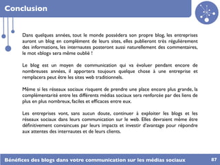Conclusion


      Dans quelques années, tout le monde possédera son propre blog, les entreprises
      auront un blog en complément de leurs sites, elles publieront très régulièrement
      des informations, les internautes posteront aussi naturellement des commentaires,
      le mot «blog» sera même oublié !

      Le blog est un moyen de communication qui va évoluer pendant encore de
      nombreuses années, il apportera toujours quelque chose à une entreprise et
      remplacera peut être les sites web traditionnels.

      Même si les réseaux sociaux risquent de prendre une place encore plus grande, la
      complémentarité entre les différents médias sociaux sera renforcée par des liens de
      plus en plus nombreux, faciles et efﬁcaces entre eux.

      Les entreprises vont, sans aucun doute, continuer à exploiter les blogs et les
      réseaux sociaux dans leurs communication sur le web. Elles devraient même être
      déﬁnitivement convaincues par leurs impacts et investir d’avantage pour répondre
      aux attentes des internautes et de leurs clients.




Bénéﬁces des blogs dans votre communication sur les médias sociaux                          87
 