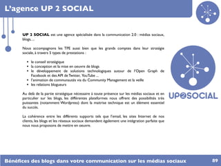 L’agence UP 2 SOCIAL


      UP 2 SOCIAL est une agence spécialisée dans la communication 2.0 : médias sociaux,
      blogs, ...

      Nous accompagnons les TPE aussi bien que les grands comptes dans leur stratégie
      sociale, à travers 5 types de prestations :

        • le conseil stratégique
        • la conception et la mise en oeuvre de blogs
        • le développement de solutions technologiques autour de l’Open Graph de
            Facebook et des API de Twitter, YouTube ...
        •   l’animation de communautés via du Community Management et la veille
        •   les relations blogueurs

      Au delà de la partie stratégique nécessaire à toute présence sur les médias sociaux et en
      particulier sur les blogs, les différentes plateformes nous offrent des possibilités très
      puissantes (notamment Wordpress) dont la maitrise technique est un élément essentiel
      du succès.

      La cohérence entre les différents supports tels que l’email, les sites Internet de nos
      clients, les blogs et les réseaux sociaux demandent également une intégration parfaite que
      nous nous proposons de mettre en oeuvre.




Bénéﬁces des blogs dans votre communication sur les médias sociaux                                 89
 