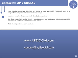 Contactez UP 2 SOCIAL

      Nous espérons que ce livre blanc vous aura permis de mieux appréhender l’univers des blogs et de
      comprendre leurs impact dans la communication des marques.

      Les auteurs de ce livre blanc seront ravis de répondre à vos questions.

      Bien sûr, les équipes Up 2 Social se tiennent à votre disposition si vous souhaitez que votre entreprise bénéﬁcie
      pleinement des nombreuses possibilités des médias sociaux.

      A très bientôt pour de nouveaux livres blancs.




                                   www. UP2SOCIAL.com

                                   contact@up2social.com

Bénéﬁces des blogs dans votre communication sur les médias sociaux                                                        91
 