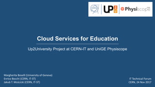 Cloud Services for Education
Up2University Project at CERN-IT and UniGE Physiscope
Margherita Boselli (University of Geneva)
Enrico Bocchi (CERN, IT-ST)
Jakub T. Mościcki (CERN, IT-ST)
IT Technical Forum
CERN, 24 Nov 2017
 