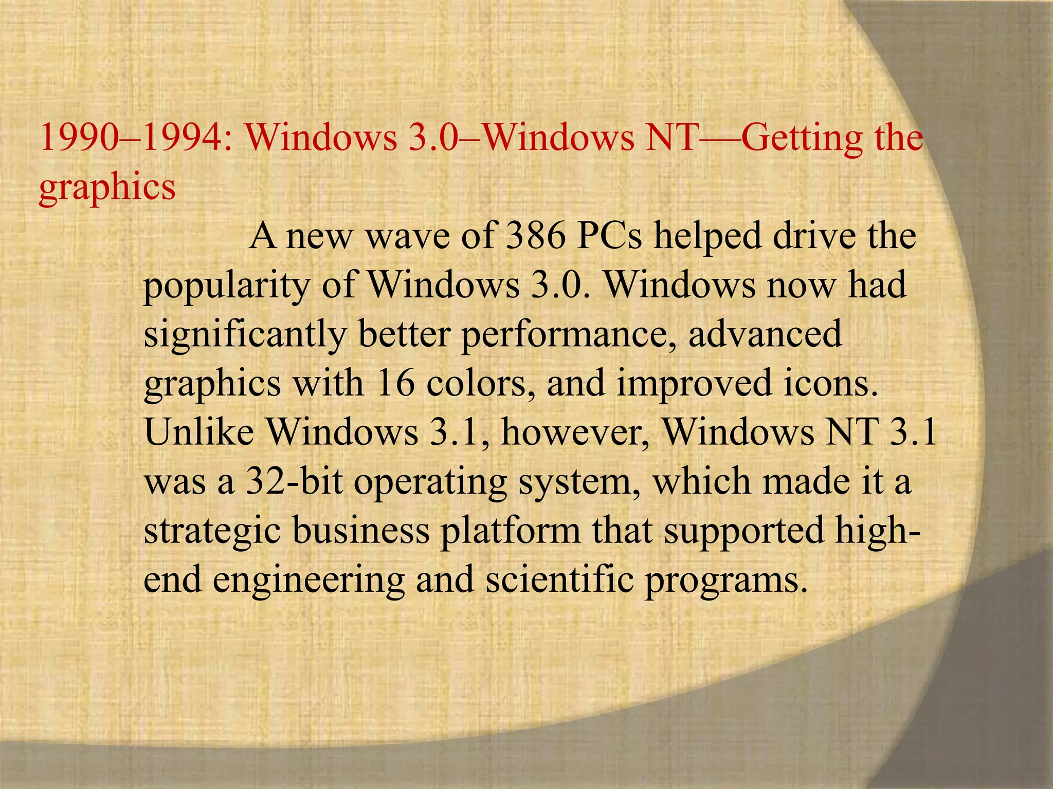 1990–1994: Windows 3.0–Windows NT—Getting the
graphics
A new wave of 386 PCs helped drive the
popularity of Windows 3.0. Windows now had
significantly better performance, advanced
graphics with 16 colors, and improved icons.
Unlike Windows 3.1, however, Windows NT 3.1
was a 32-bit operating system, which made it a
strategic business platform that supported high-
end engineering and scientific programs.
 