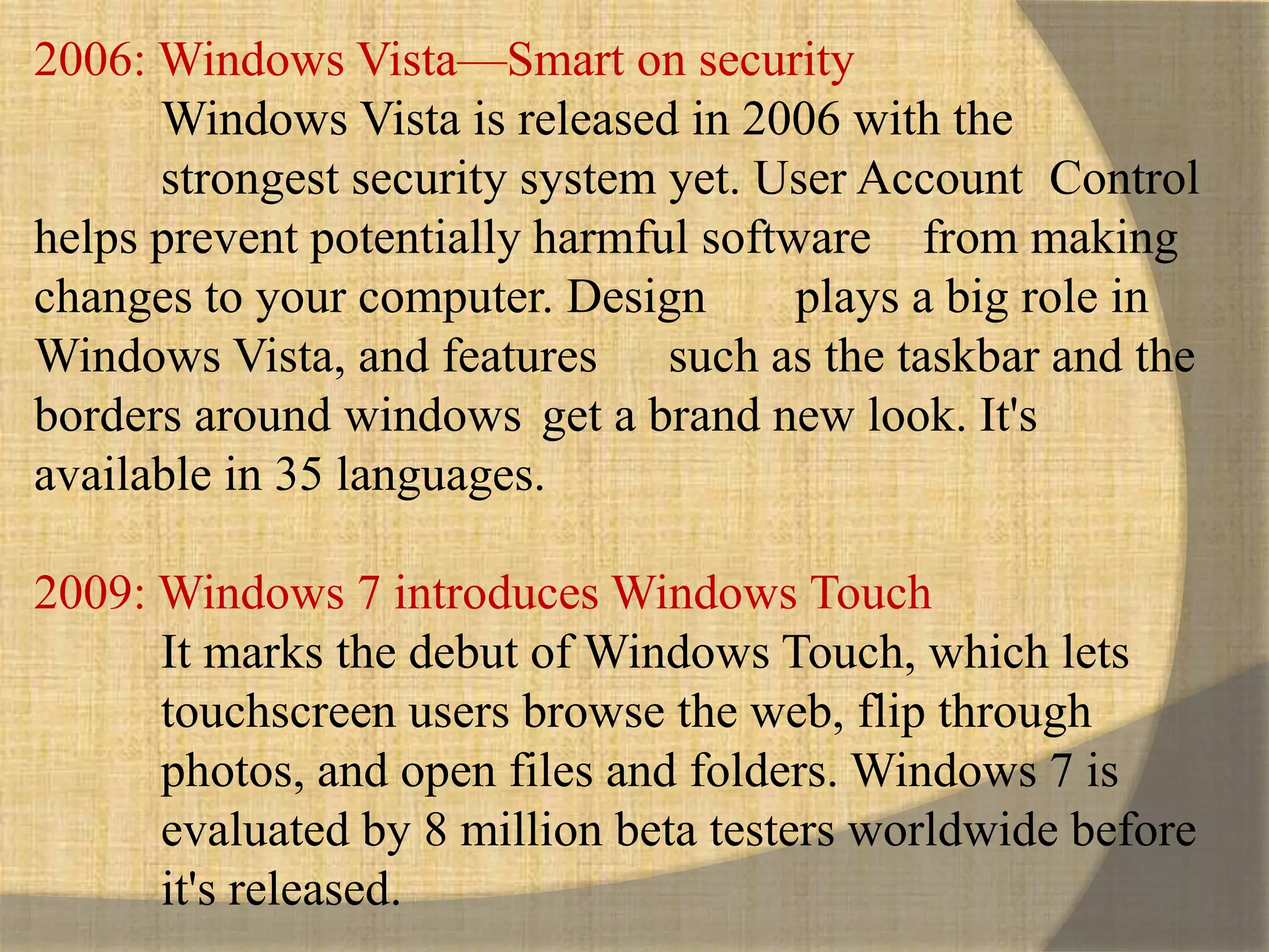 2006: Windows Vista—Smart on security
Windows Vista is released in 2006 with the
strongest security system yet. User Account Control
helps prevent potentially harmful software from making
changes to your computer. Design plays a big role in
Windows Vista, and features such as the taskbar and the
borders around windows get a brand new look. It's
available in 35 languages.
2009: Windows 7 introduces Windows Touch
It marks the debut of Windows Touch, which lets
touchscreen users browse the web, flip through
photos, and open files and folders. Windows 7 is
evaluated by 8 million beta testers worldwide before
it's released.
 