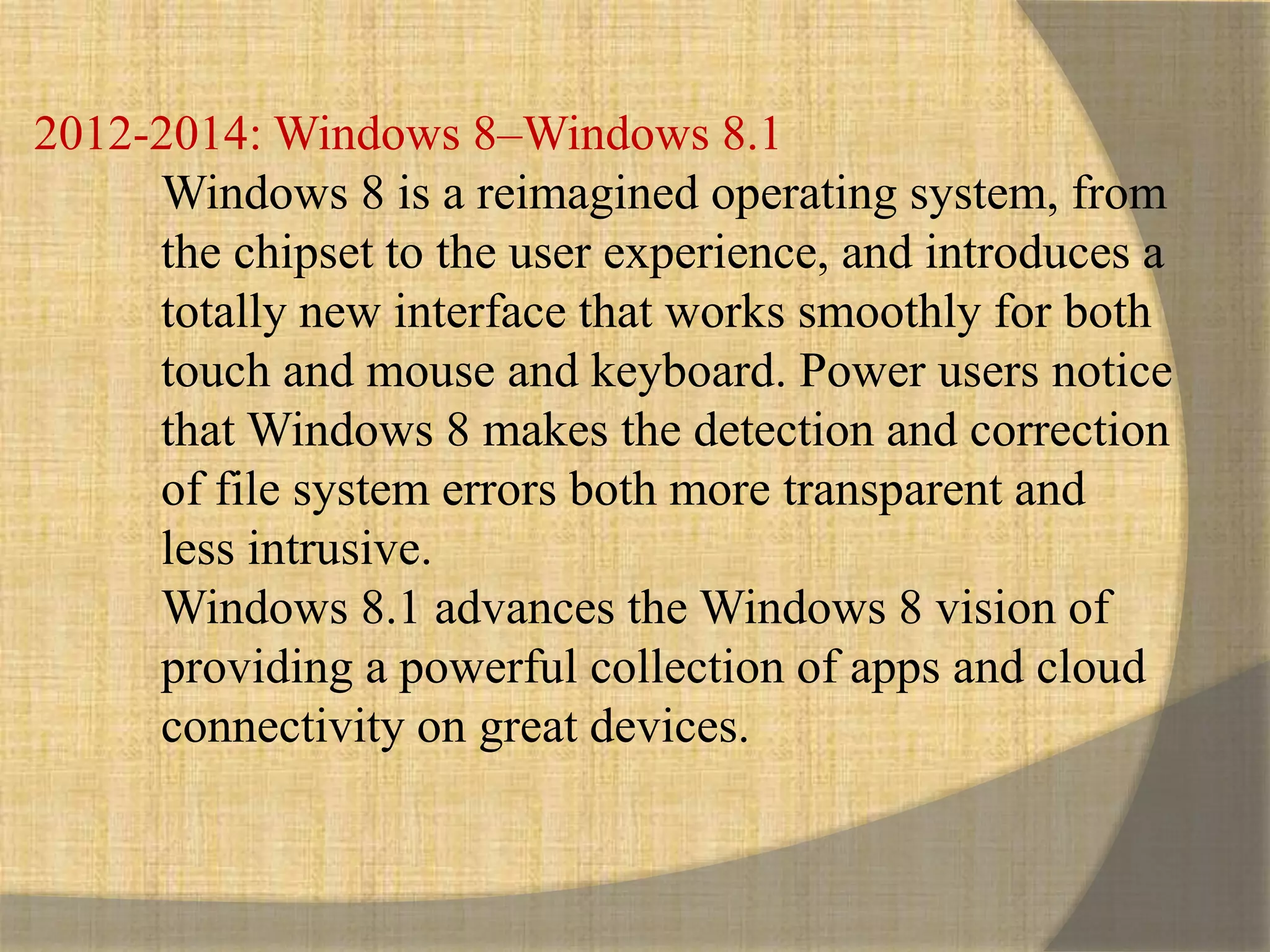 2012-2014: Windows 8–Windows 8.1
Windows 8 is a reimagined operating system, from
the chipset to the user experience, and introduces a
totally new interface that works smoothly for both
touch and mouse and keyboard. Power users notice
that Windows 8 makes the detection and correction
of file system errors both more transparent and
less intrusive.
Windows 8.1 advances the Windows 8 vision of
providing a powerful collection of apps and cloud
connectivity on great devices.
 
