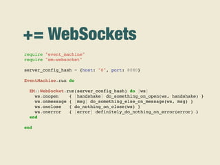 += WebSockets
require "event_machine"
require "em-websocket"
server_config_hash = {host: "0", port: 8080}
EventMachine.run do
EM::WebSocket.run(server_config_hash) do |ws|
ws.onopen { |handshake| do_something_on_open(ws, handshake) }
ws.onmessage { |msg| do_something_else_on_message(ws, msg) }
ws.onclose { do_nothing_on_close(ws) }
ws.onerror { |error| definitely_do_nothing_on_error(error) }
end
end
 