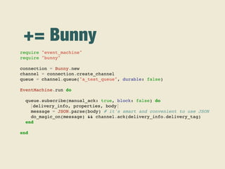 += Bunny
require "event_machine"
require "bunny"
connection = Bunny.new
channel = connection.create_channel
queue = channel.queue("a_test_queue", durable: false)
EventMachine.run do
queue.subscribe(manual_ack: true, block: false) do
|delivery_info, properties, body|
message = JSON.parse(body) # it's smart and convenient to use JSON
do_magic_on(message) && channel.ack(delivery_info.delivery_tag)
end
end
 