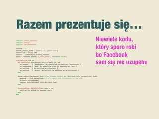 Razem prezentuje się…
require "event_machine"
require "bunny"
require "em-websocket"
counter = 0
server_config_hash = {host: "0", port: 8080}
connection = Bunny.new
channel = connection.create_channel
queue = channel.queue("a_test_queue", durable: false)
EventMachine.run do
EM::WebSocket.run(server_config_hash) do |ws|
ws.onopen { |handshake| do_something_on_open(ws, handshake) }
ws.onmessage { |msg| do_something_else_on_message(ws, msg) }
ws.onclose { do_nothing_on_close(ws) }
ws.onerror { |error| definitely_do_nothing_on_error(error) }
end
queue.subscribe(manual_ack: true, block: false) do |delivery_info, properties, body|
message = JSON.parse(body) # it's smart and convenient to use JSON
do_magic_on(message)
channel.ack(delivery_info.delivery_tag)
end
EventMachine::PeriodicTimer.new(1) do
send_server_stats_to_manager_email
end
end
Niewiele kodu,
który sporo robi
bo Facebook
sam się nie uzupełni
 