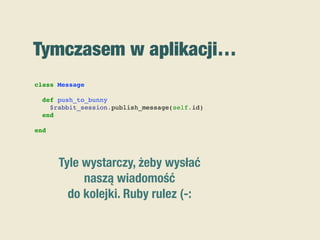 Tymczasem w aplikacji…
class Message
def push_to_bunny
$rabbit_session.publish_message(self.id)
end
end
Tyle wystarczy, żeby wysłać
naszą wiadomość
do kolejki. Ruby rulez (-:
 