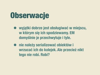 Obserwacje
• wyjątki dobrze jest obsługiwać w miejscu,
w którym się ich spodziewamy. EM
domyślnie je przechwytuje i tyle.
• nie należy serializować obiektów i
wrzucać ich do kolejek. Ale przecież nikt
tego nie robi. Robi?
 
