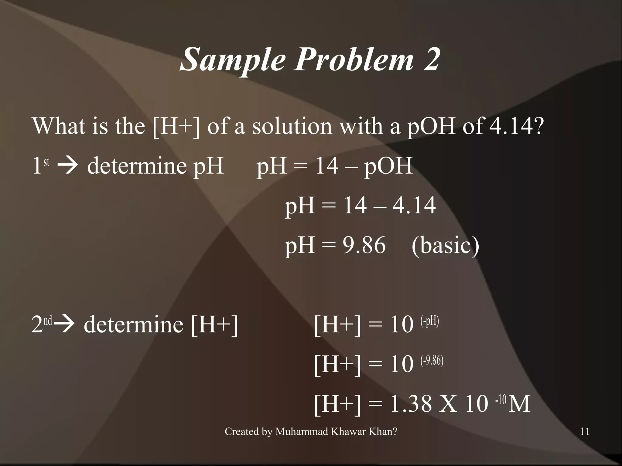 Sample Problem 2
What is the [H+] of a solution with a pOH of 4.14?
1st  determine pH

pH = 14 – pOH
pH = 14 – 4.14
pH = 9.86

2nd determine [H+]

(basic)

[H+] = 10 (-pH)
[H+] = 10 (-9.86)
[H+] = 1.38 X 10 -10 M

Created by Muhammad Khawar Khan?

11

 