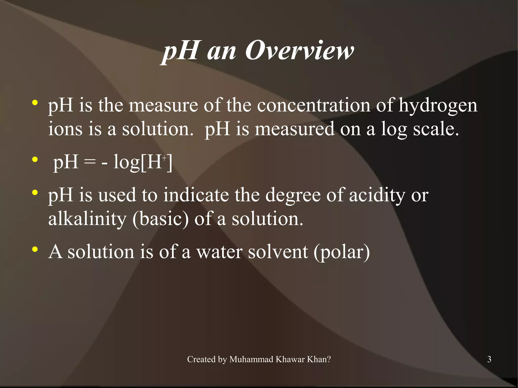 pH an Overview








pH is the measure of the concentration of hydrogen
ions is a solution. pH is measured on a log scale.
pH = - log[H+]
pH is used to indicate the degree of acidity or
alkalinity (basic) of a solution.
A solution is of a water solvent (polar)

Created by Muhammad Khawar Khan?

3

 
