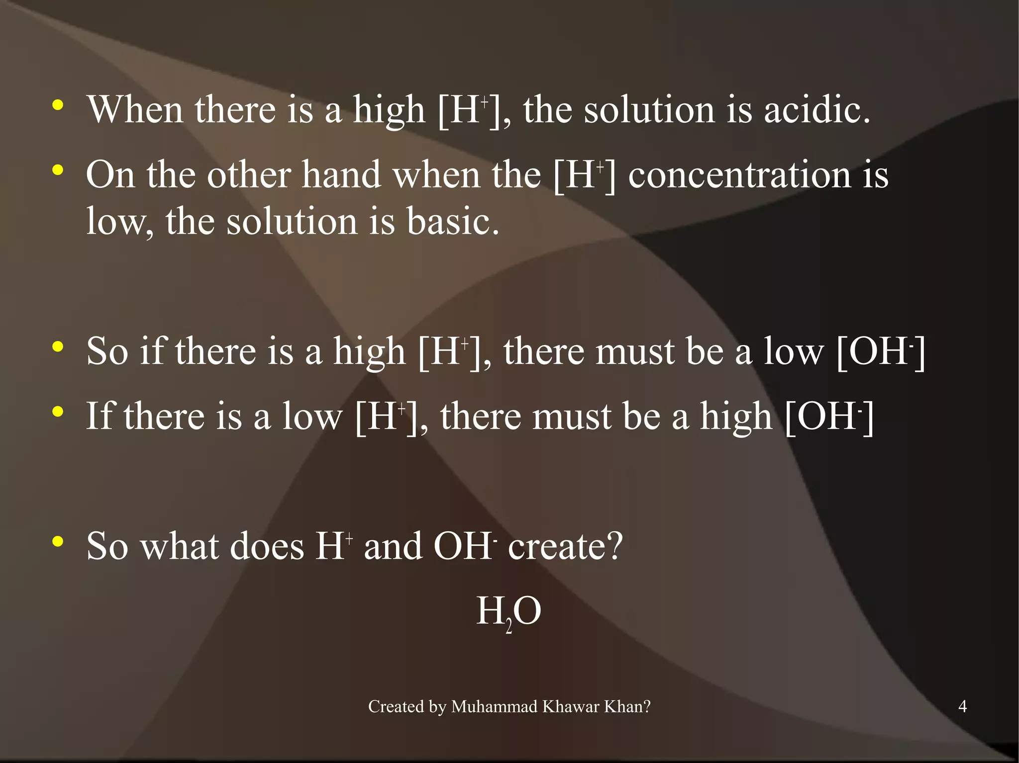 



When there is a high [H+], the solution is acidic.
On the other hand when the [H+] concentration is
low, the solution is basic.



So if there is a high [H+], there must be a low [OH-]



If there is a low [H+], there must be a high [OH-]



So what does H+ and OH- create?
H2O
Created by Muhammad Khawar Khan?

4

 