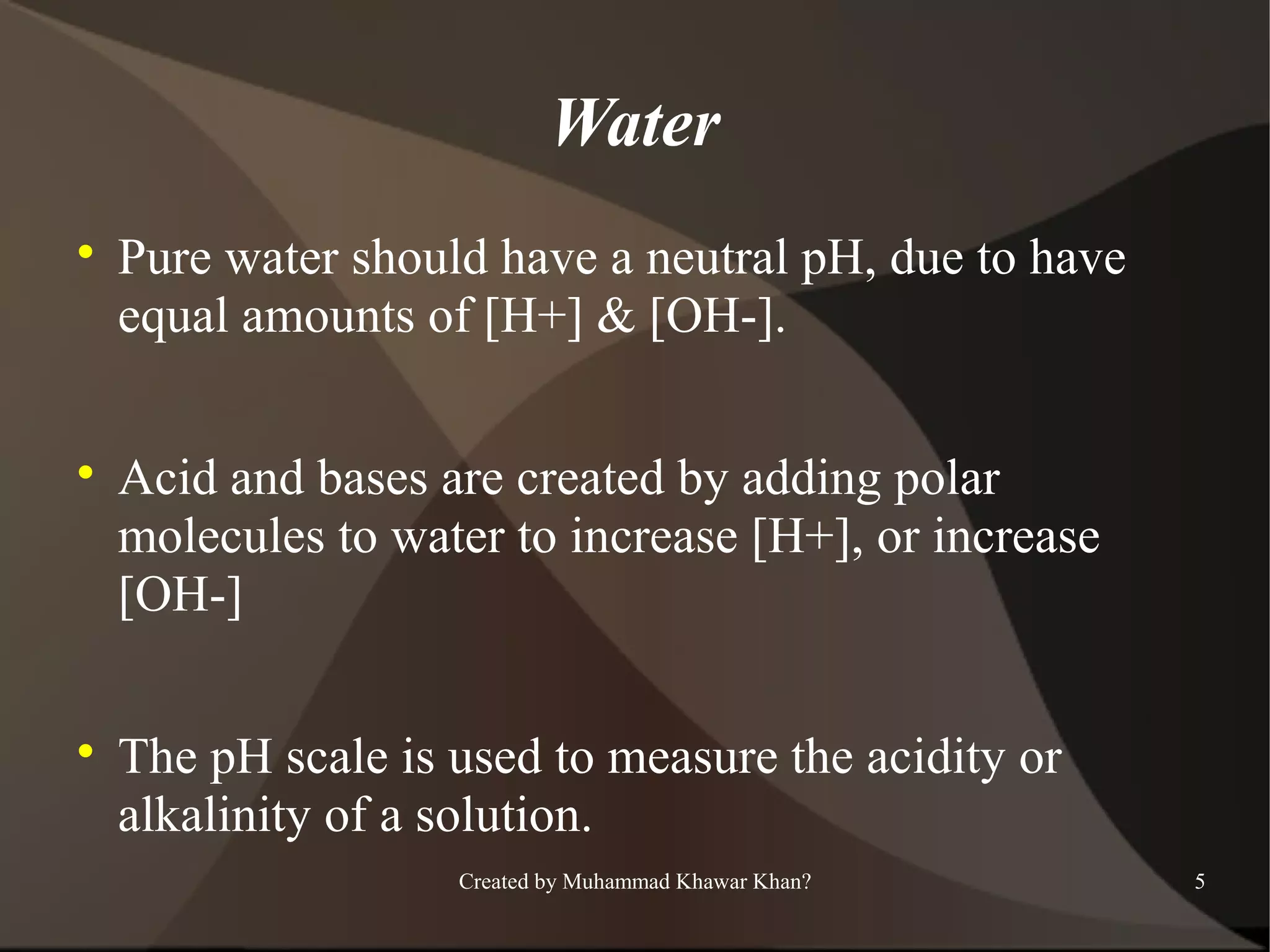 Water






Pure water should have a neutral pH, due to have
equal amounts of [H+] & [OH-].
Acid and bases are created by adding polar
molecules to water to increase [H+], or increase
[OH-]
The pH scale is used to measure the acidity or
alkalinity of a solution.
Created by Muhammad Khawar Khan?

5

 
