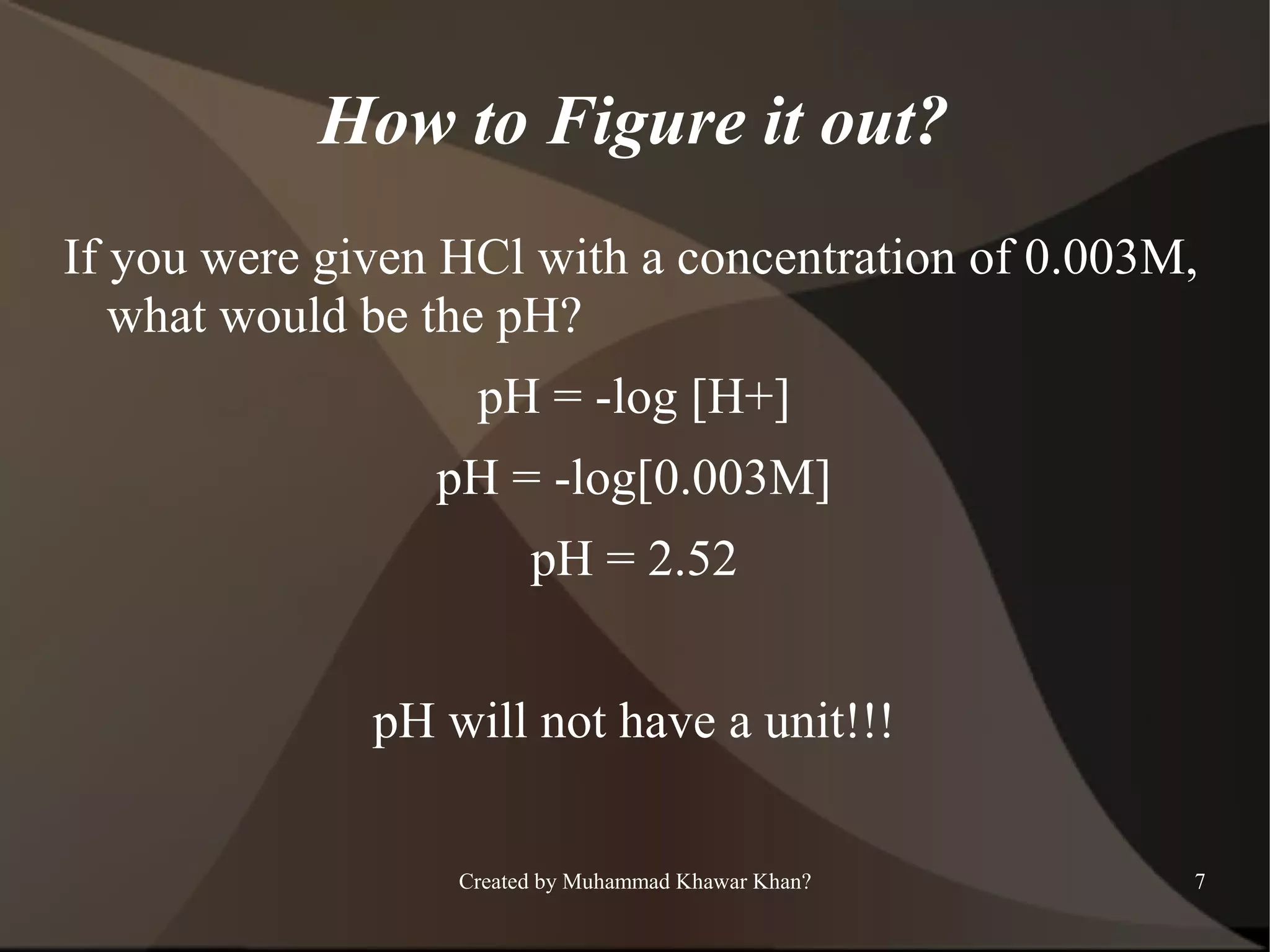 How to Figure it out?
If you were given HCl with a concentration of 0.003M,
what would be the pH?
pH = -log [H+]
pH = -log[0.003M]
pH = 2.52
pH will not have a unit!!!
Created by Muhammad Khawar Khan?

7

 