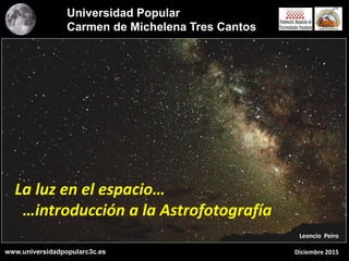 La luz en el espacio…
…introducción a la Astrofotografía
Leoncio Peiro
Diciembre 2015
Universidad Popular
Carmen de Michelena Tres Cantos
www.universidadpopularc3c.es
 