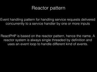 Reactor pattern
ReactPHP is based on the reactor pattern, hence the name. A
reactor system is always single threaded by deﬁnition and
uses an event loop to handle different kind of events.
Event handling pattern for handling service requests delivered
concurrently to a service handler by one or more inputs
 