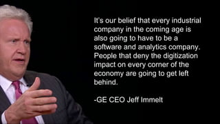 Its our belief that every industrial
company in the coming age is
also going to have to be a
software and analytics company.
People that deny the digitization
impact on every corner of the
economy are going to get left
behind.
-GE CEO Jeff Immelt
 