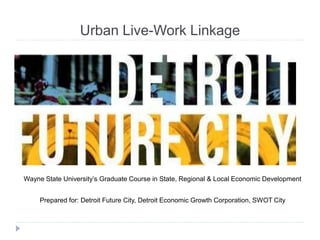 Urban Live-Work Linkage
Wayne State University’s Graduate Course in State, Regional & Local Economic Development
Prepared for: Detroit Future City, Detroit Economic Growth Corporation, SWOT City
 