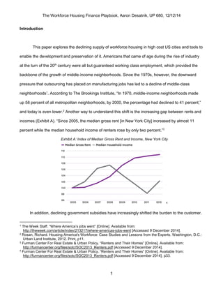 The Workforce Housing Finance Playbook, Aaron Desatnik, UP 680, 12/12/14
1
Introduction
This paper explores the declining supply of workforce housing in high cost US cities and tools to
enable the development and preservation of it. Americans that came of age during the rise of industry
at the turn of the 20th
century were all but guaranteed working class employment, which provided the
backbone of the growth of middle-income neighborhoods. Since the 1970s, however, the downward
pressure that outsourcing has placed on manufacturing jobs has led to a decline of middle-class
neighborhoods1
. According to The Brookings Institute, “In 1970, middle-income neighborhoods made
up 58 percent of all metropolitan neighborhoods, by 2000, the percentage had declined to 41 percent,”
and today is even lower.2
Another way to understand this shift is the increasing gap between rents and
incomes (Exhibit A). “Since 2005, the median gross rent [in New York City] increased by almost 11
percent while the median household income of renters rose by only two percent.”3
Exhibit A: Index of Median Gross Rent and Income, New York City
4
In addition, declining government subsidies have increasingly shifted the burden to the customer.
1 The Week Staff. “Where America’s jobs went” [Online]. Available from:
http://theweek.com/article/index/213217/where-americas-jobs-went [Accessed 9 December 2014].
2 Rosan, Richard. Housing America's Workforce: Case Studies and Lessons from the Experts. Washington, D.C.:
Urban Land Institute, 2012. Print, p11.
3 Furman Center For Real Estate & Urban Policy. “Renters and Their Homes” [Online]. Available from:
http://furmancenter.org/files/sotc/SOC2013_Renters.pdf [Accessed 9 December 2014].
4 Furman Center For Real Estate & Urban Policy. “Renters and Their Homes” [Online]. Available from:
http://furmancenter.org/files/sotc/SOC2013_Renters.pdf [Accessed 9 December 2014], p33.
 