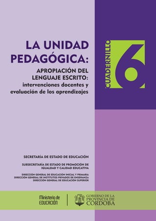 APROPIACIÓN DEL
LENGUAJE ESCRITO:
intervenciones docentes y
evaluación de los aprendizajes
SECRETARÍA DE ESTADO DE EDUCACIÓN
SUBSECRETARÍA DE ESTADO DE PROMOCIÓN DE
IGUALDAD Y CALIDAD EDUCATIVA
DIRECCIÓN GENERAL DE EDUCACIÓN INICIAL Y PRIMARIA
DIRECCIÓN GENERAL DE INSTITUTOS PRIVADOS DE ENSEÑANZA
DIRECCIÓN GENERAL DE EDUCACIÓN SUPERIOR
LA UNIDAD
PEDAGÓGICA:
CUADERNILLO
6
 