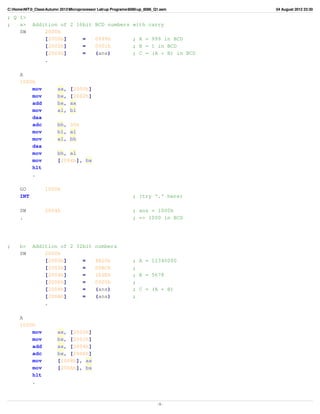 C:HomeNIT0_ClassAutumn 2012Microprocessor Labup Programs8086up_8086_Q1.asm     04 August 2012 23:30

; Q 1>
;   a>      Addition of 2 16bit BCD numbers                     with carry
    SW          2000h
                [2000h]     =   0999h                           ; A = 999 in BCD
                [2002h]     =   0001h                           ; B = 1 in BCD
                [2004h]     =   (ans)                           ; C = (A + B) in BCD
                .

      A
      1000h
          mov            ax,    [2000h]
          mov            bx,    [2002h]
          add            bx,    ax
          mov            al,    bl
          daa
          adc            bh, 00h
          mov            bl, al
          mov            al, bh
          daa
          mov            bh, al
          mov            [2004h], bx
          hlt
          .

      GO           1000h
      INT                                                       ; (try '.' here)

      SW           2004h                                        ; ans = 1000h
      .                                                         ; => 1000 in BCD




;     b>    Addition of 2 32bit numbers
      SW        2000h
                [2000h]     =   4B20h                           ; A = 12340000
                [2002h]     =   00BCh                           ;
                [2004h]     =   162Eh                           ; B = 5678
                [2006h]     =   0000h                           ;
                [2008h]     =   (ans)                           ; C = (A + B)
                [200Ah]     =   (ans)                           ;
                .

      A
      1000h
          mov            ax, [2000h]
          mov            bx, [2002h]
          add            ax, [2004h]
          adc            bx, [2006h]
          mov            [2008h], ax
          mov            [200Ah], bx
          hlt
          .



                                                                             -1-
 