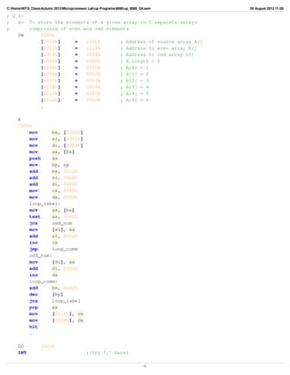 C:HomeNIT0_ClassAutumn 2012Microprocessor Labup Programs8086up_8086_Q4.asm   05 August 2012 11:09

; Q 4>
;   a>      To store the elements of a given array in 2 separate arrays
;           comprising of even and odd elements
    SW          2000h
                [2000h]     =   2006h       ; Address of source array A[]
                [2002h]     =   2014h       ; Address to even array E[]
                [2004h]     =   2024h       ; Address to odd array O[]
                [2006h]     =   0006h       ; A.length = 6
                [2008h]     =   0001h       ; A[0] = 1
                [200Ah]     =   0002h       ; A[1] = 2
                [200Ch]     =   0003h       ; A[2] = 3
                [200Eh]     =   0004h       ; A[3] = 4
                [2010h]     =   0005h       ; A[4] = 5
                [2012h]     =   0006h       ; A[5] = 6
                .

      A
      1000h
          mov      bx, [2000h]
          mov      si, [2002h]
          mov      di, [2004h]
          mov      ax, [bx]
          push     ax
          mov      bp, sp
          add      bx, 0002h
          add      si, 0002h
          add      di, 0002h
          mov      cx, 0000h
          mov      dx, 0000h
          loop_label:
          mov      ax, [bx]
          test     ax, 0001h
          jnz      odd_num
          mov      [si], ax
          add      si, 0002h
          inc      cx
          jmp      loop_comm
          odd_num:
          mov      [di], ax
          add      di, 0002h
          inc      dx
          loop_comm:
          add      bx, 0002h
          dec      [bp]
          jnz      loop_label
          pop      ax
          mov      [2014h], cx
          mov      [2024h], dx
          hlt
          .

      GO           1000h
      INT                                    ;(try '.' here)

                                                                             -1-
 
