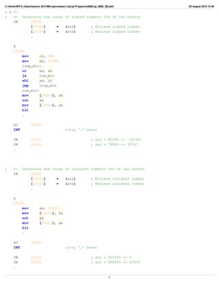C:HomeNIT0_ClassAutumn 2012Microprocessor Labup Programs8086up_8086_Q9.asm        05 August 2012 15:40

; Q 9>
;   a>      Determine the range of signed numbers the uP can handle
    SW          2000h
                [2000h]     =   (ans)       ; Minimum signed number
                [2002h]     =   (ans)       ; Maximum signed number
                .

      A
      1000h
          mov      cl, 04h
          mov      ax, 0008h
          loop_min:
          or       ax, ax
          js       num_min
          shl      ax, cl
          jmp      loop_min
          num_min:
          mov      [2000h], ax
          not      ax
          mov      [2002h], ax
          hlt
          .

      GO           1000h
      INT                                    ;(try '.' here)

      SW           2000h                                        ; ans = 8000h => -32768
      SW           2002h                                        ; ans = 7FFFh => 32767
      .




;     b>    Determine the range of unsigned numbers the uP can handle
      SW        2000h
                [2000h]     =   (ans)       ; Minimum unsigned number
                [2002h]     =   (ans)       ; Maximum unsigned number
                .

      A
      1000h
          mov            ax, 0000h
          mov            [2000h], ax
          not            ax
          mov            [2002h], ax
          hlt
          .

      GO           1000h
      INT                                    ;(try '.' here)

      SW           2000h                                        ; ans = 00000h => 0
      SW           2002h                                        ; ans = 0FFFFh => 65535
      .

                                                                             -1-
 