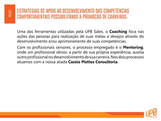 ESTRATÉGIAS DE APOIO AO DESENVOLVIMENTO DAS COMPETÊNCIAS
COMPORTAMENTAIS POSSIBILITANDO A PROMOÇÃO DE CARREIRAS.3
Uma das ferramentas utilizadas pela UP8 Sales, o Coaching foca nas
ações das pessoas para realização de suas metas e desejos através do
desenvolvimento e/ou aprimoramento de suas competências.
Com os profissionais seniores, o processo empregado é o Mentoring,
onde um profissional sênior, a partir de sua própria experiência, auxilia
outroprofissionalnodesenvolvimentodesuacarreira.Nosdoisprocessos
atuamos com a nossa aliada Cassio Mattos Consultoria.
 