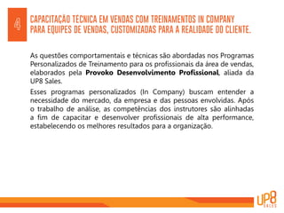 CAPACITAÇÃO TÉCNICA EM VENDAS COM TREINAMENTOS IN COMPANY
PARA EQUIPES DE VENDAS, CUSTOMIZADAS PARA A REALIDADE DO CLIENTE.4
As questões comportamentais e técnicas são abordadas nos Programas
Personalizados de Treinamento para os profissionais da área de vendas,
elaborados pela Provoko Desenvolvimento Profissional, aliada da
UP8 Sales.
Esses programas personalizados (In Company) buscam entender a
necessidade do mercado, da empresa e das pessoas envolvidas. Após
o trabalho de análise, as competências dos instrutores são alinhadas
a fim de capacitar e desenvolver profissionais de alta performance,
estabelecendo os melhores resultados para a organização.
 