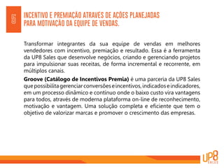 INCENTIVO E PREMIAÇÃO ATRAVÉS DE AÇÕES PLANEJADAS
PARA MOTIVAÇÃO DA EQUIPE DE VENDAS.5
Transformar integrantes da sua equipe de vendas em melhores
vendedores com incentivo, premiação e resultado. Essa é a ferramenta
da UP8 Sales que desenvolve negócios, criando e gerenciando projetos
para impulsionar suas receitas, de forma incremental e recorrente, em
múltiplos canais.
Groove (Catálogo de Incentivos Premia) é uma parceria da UP8 Sales
quepossibilitagerenciarconversõeseincentivos,indicadoseindicadores,
em um processo dinâmico e contínuo onde o baixo custo vira vantagens
para todos, através de moderna plataforma on-line de reconhecimento,
motivação e vantagem. Uma solução completa e eficiente que tem o
objetivo de valorizar marcas e promover o crescimento das empresas.
 