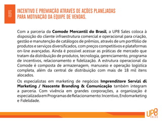 INCENTIVO E PREMIAÇÃO ATRAVÉS DE AÇÕES PLANEJADAS
PARA MOTIVAÇÃO DA EQUIPE DE VENDAS.5
Com a parceria da Comode Mercantil do Brasil, a UP8 Sales coloca à
disposição do cliente infraestrutura comercial e operacional para criação,
gestão e manutenção de catálogos de prêmios, através de um portfólio de
produtos e serviços diversificados, com preços competitivos e plataformas
on-line avançadas. Ainda é possível acessar as práticas de mercado que
tratam da distribuição de produtos, tecnologia, gerenciamento, programa
de incentivos, relacionamento e fidelização. A estrutura operacional da
Comode é composta de armazenagem, manuseio e operação logística
completa, além da central de distribuição com mais de 18 mil itens
alocados.
Os especialistas em marketing de negócios Imprenditore Servizi di
Marketing / Nascente Branding & Comunicação também integram
a parceria. Com vivência em grandes corporações, a organização é
especializadaemProgramasdeRelacionamento:Incentivo,Endomarketing
e Fidelidade.
 